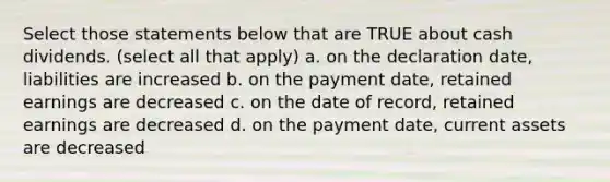 Select those statements below that are TRUE about cash dividends. (select all that apply) a. on the declaration date, liabilities are increased b. on the payment date, retained earnings are decreased c. on the date of record, retained earnings are decreased d. on the payment date, current assets are decreased