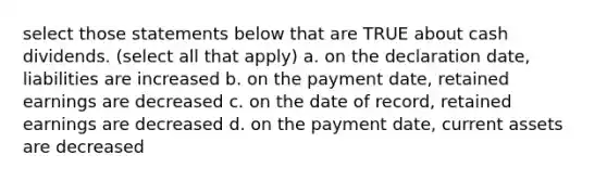 select those statements below that are TRUE about cash dividends. (select all that apply) a. on the declaration date, liabilities are increased b. on the payment date, retained earnings are decreased c. on the date of record, retained earnings are decreased d. on the payment date, current assets are decreased