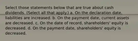 Select those statements below that are true about cash dividends. (Select all that apply.) a. On the declaration date, liabilities are increased. b. On the payment date, current assets are decreased. c. On the date of record, shareholders' equity is decreased. d. On the payment date, shareholders' equity is decreased.