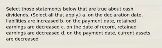 Select those statements below that are true about cash dividends. (Select all that apply.) a. on the declaration date, liabilities are increased b. on the payment date, retained earnings are decreased c. on the date of record, retained earnings are decreased d. on the payment date, current assets are decreased