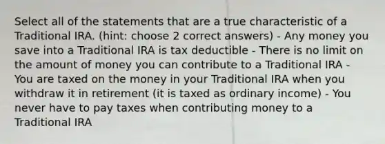 Select all of the statements that are a true characteristic of a Traditional IRA. (hint: choose 2 correct answers) - Any money you save into a Traditional IRA is tax deductible - There is no limit on the amount of money you can contribute to a Traditional IRA - You are taxed on the money in your Traditional IRA when you withdraw it in retirement (it is taxed as ordinary income) - You never have to pay taxes when contributing money to a Traditional IRA