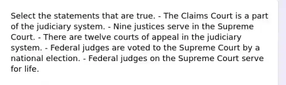 Select the statements that are true. - The Claims Court is a part of the judiciary system. - Nine justices serve in the Supreme Court. - There are twelve courts of appeal in the judiciary system. - Federal judges are voted to the Supreme Court by a national election. - Federal judges on the Supreme Court serve for life.