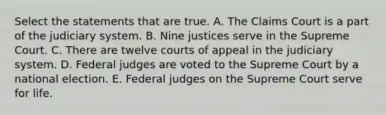 Select the statements that are true. A. The Claims Court is a part of the judiciary system. B. Nine justices serve in the Supreme Court. C. There are twelve courts of appeal in the judiciary system. D. Federal judges are voted to the Supreme Court by a national election. E. Federal judges on the Supreme Court serve for life.