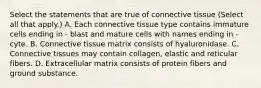 Select the statements that are true of connective tissue (Select all that apply.) A. Each connective tissue type contains immature cells ending in - blast and mature cells with names ending in - cyte. B. Connective tissue matrix consists of hyaluronidase. C. Connective tissues may contain collagen, elastic and reticular fibers. D. Extracellular matrix consists of protein fibers and ground substance.