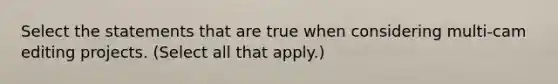 Select the statements that are true when considering multi-cam editing projects. (Select all that apply.)