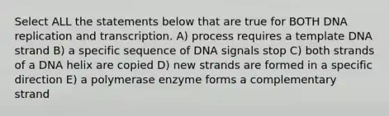 Select ALL the statements below that are true for BOTH DNA replication and transcription. A) process requires a template DNA strand B) a specific sequence of DNA signals stop C) both strands of a DNA helix are copied D) new strands are formed in a specific direction E) a polymerase enzyme forms a complementary strand