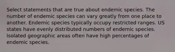 Select statements that are true about endemic species. The number of endemic species can vary greatly from one place to another. Endemic species typically occupy restricted ranges. US states have evenly distributed numbers of endemic species. Isolated geographic areas often have high percentages of endemic species.