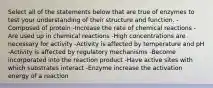 Select all of the statements below that are true of enzymes to test your understanding of their structure and function. -Composed of protein -Increase the rate of chemical reactions -Are used up in chemical reactions -High concentrations are necessary for activity -Activity is affected by temperature and pH -Activity is affected by regulatory mechanisms -Become incorporated into the reaction product -Have active sites with which substrates interact -Enzyme increase the activation energy of a reaction