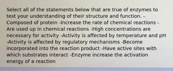 Select all of the statements below that are true of enzymes to test your understanding of their structure and function. -Composed of protein -Increase the rate of chemical reactions -Are used up in chemical reactions -High concentrations are necessary for activity -Activity is affected by temperature and pH -Activity is affected by regulatory mechanisms -Become incorporated into the reaction product -Have active sites with which substrates interact -Enzyme increase the activation energy of a reaction