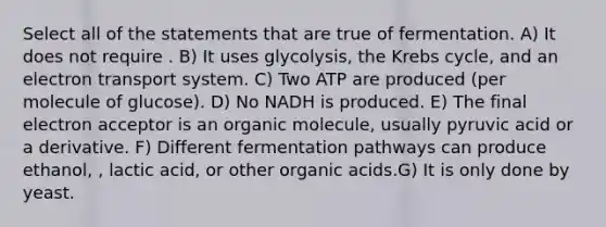 Select all of the statements that are true of fermentation. A) It does not require . B) It uses glycolysis, the Krebs cycle, and an electron transport system. C) Two ATP are produced (per molecule of glucose). D) No NADH is produced. E) The final electron acceptor is an organic molecule, usually pyruvic acid or a derivative. F) Different fermentation pathways can produce ethanol, , lactic acid, or other organic acids.G) It is only done by yeast.