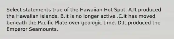 Select statements true of the Hawaiian Hot Spot. A.It produced the Hawaiian Islands. B.It is no longer active .C.It has moved beneath the Pacific Plate over geologic time. D.It produced the Emperor Seamounts.