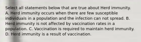 Select all statements below that are true about Herd immunity. A. Herd immunity occurs when there are few susceptible individuals in a population and the infection can not spread. B. Herd immunity is not affected by vaccination rates in a population. C. Vaccination is required to maintain herd immunity. D. Herd immunity is a result of vaccination.