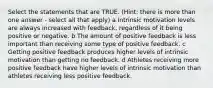 Select the statements that are TRUE. (Hint: there is more than one answer - select all that apply) a Intrinsic motivation levels are always increased with feedback, regardless of it being positive or negative. b The amount of positive feedback is less important than receiving some type of positive feedback. c Getting positive feedback produces higher levels of intrinsic motivation than getting no feedback. d Athletes receiving more positive feedback have higher levels of intrinsic motivation than athletes receiving less positive feedback.