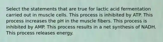 Select the statements that are true for lactic acid fermentation carried out in muscle cells. This process is inhibited by ATP. This process increases the pH in the muscle fibers. This process is inhibited by AMP. This process results in a net synthesis of NADH. This process releases energy.