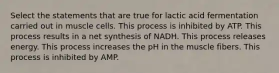 Select the statements that are true for lactic acid fermentation carried out in muscle cells. This process is inhibited by ATP. This process results in a net synthesis of NADH. This process releases energy. This process increases the pH in the muscle fibers. This process is inhibited by AMP.