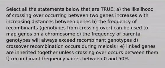 Select all the statements below that are TRUE: a) the likelihood of crossing-over occurring between two genes increases with increasing distances between genes b) the frequency of recombinants (genotypes from crossing over) can be used to map genes on a chromosome c) the frequency of parental genotypes will always exceed recombinant genotypes d) crossover recombination occurs during meiosis I e) linked genes are inherited together unless crossing over occurs between them f) recombinant frequency varies between 0 and 50%