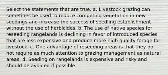 Select the statements that are true. a. Livestock grazing can sometines be used to reduce competing vegetation in new seedings and increase the success of seedling establishment without the use of herbicides. b. The use of native species for reseeding rangelands is declining in favor of introduced species that are less expensive and produce more high quality forage for livestock. c. One advantage of reseeding areas is that they do not require as much attention to grazing management as natural areas. d. Seeding on rangelands is expensive and risky and should be avoided if possible.