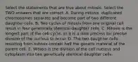 Select the statements that are true about mitosis. Select the TWO answers that are correct. A. During mitosis, duplicated chromosomes separate and become part of two different daughter cells. B. Two cycles of mitosis from one original cell result in four genetically identical daughter cells. C. Mitosis is the longest part of the cell cycle, as it is a slow process for precise division of the nucleus to occur. D. The two daughter cells resulting from mitosis contain half the genetic material of the parent cell. E. Mitosis is the division of the cell nucleus and cytoplasm into two genetically identical daughter cells.