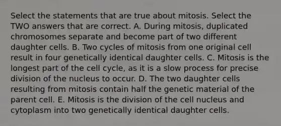 Select the statements that are true about mitosis. Select the TWO answers that are correct. A. During mitosis, duplicated chromosomes separate and become part of two different daughter cells. B. Two cycles of mitosis from one original cell result in four genetically identical daughter cells. C. Mitosis is the longest part of the cell cycle, as it is a slow process for precise division of the nucleus to occur. D. The two daughter cells resulting from mitosis contain half the genetic material of the parent cell. E. Mitosis is the division of the cell nucleus and cytoplasm into two genetically identical daughter cells.