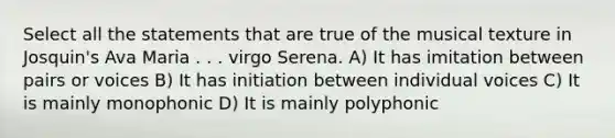 Select all the statements that are true of the musical texture in Josquin's Ava Maria . . . virgo Serena. A) It has imitation between pairs or voices B) It has initiation between individual voices C) It is mainly monophonic D) It is mainly polyphonic