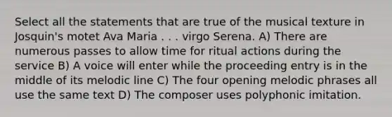 Select all the statements that are true of the musical texture in Josquin's motet Ava Maria . . . virgo Serena. A) There are numerous passes to allow time for ritual actions during the service B) A voice will enter while the proceeding entry is in the middle of its melodic line C) The four opening melodic phrases all use the same text D) The composer uses polyphonic imitation.