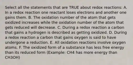 Select all the statements that are TRUE about redox reactions: A. In a redox reaction one reactant loses electrons and another one gains them. B. The oxidation number of the atom that gets oxidized increases while the oxidation number of the atom that gets reduced will decrease. C. During a redox reaction a carbon that gains a hydrogen is described as getting oxidized. D. During a redox reaction a carbon that gains oxygen is said to have undergone a reduction. E. All oxidation reactions involve oxygen atoms. F. The oxidized form of a substance has less free energy than its reduced form (Example: CH4 has more energy than CH3OH)