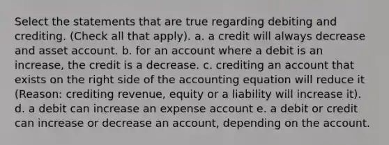 Select the statements that are true regarding debiting and crediting. (Check all that apply). a. a credit will always decrease and asset account. b. for an account where a debit is an increase, the credit is a decrease. c. crediting an account that exists on the right side of the accounting equation will reduce it (Reason: crediting revenue, equity or a liability will increase it). d. a debit can increase an expense account e. a debit or credit can increase or decrease an account, depending on the account.