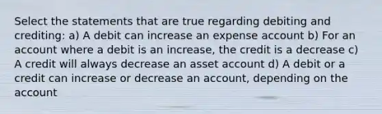 Select the statements that are true regarding debiting and crediting: a) A debit can increase an expense account b) For an account where a debit is an increase, the credit is a decrease c) A credit will always decrease an asset account d) A debit or a credit can increase or decrease an account, depending on the account