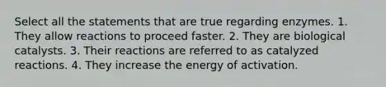 Select all the statements that are true regarding enzymes. 1. They allow reactions to proceed faster. 2. They are biological catalysts. 3. Their reactions are referred to as catalyzed reactions. 4. They increase the energy of activation.