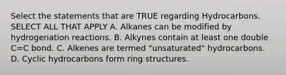 Select the statements that are TRUE regarding Hydrocarbons. SELECT ALL THAT APPLY A. Alkanes can be modified by hydrogenation reactions. B. Alkynes contain at least one double C=C bond. C. Alkenes are termed "unsaturated" hydrocarbons. D. Cyclic hydrocarbons form ring structures.