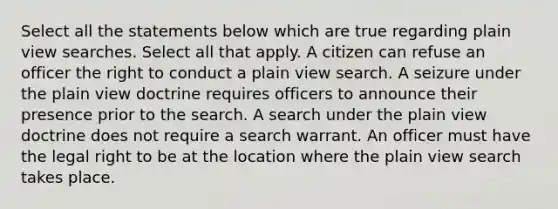 Select all the statements below which are true regarding plain view searches. Select all that apply. A citizen can refuse an officer the right to conduct a plain view search. A seizure under the plain view doctrine requires officers to announce their presence prior to the search. A search under the plain view doctrine does not require a search warrant. An officer must have the legal right to be at the location where the plain view search takes place.