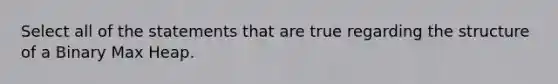 Select all of the statements that are true regarding the structure of a Binary Max Heap.
