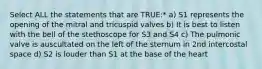 Select ALL the statements that are TRUE:* a) S1 represents the opening of the mitral and tricuspid valves b) It is best to listen with the bell of the stethoscope for S3 and S4 c) The pulmonic valve is auscultated on the left of the sternum in 2nd intercostal space d) S2 is louder than S1 at the base of the heart