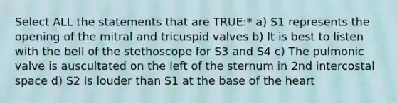 Select ALL the statements that are TRUE:* a) S1 represents the opening of the mitral and tricuspid valves b) It is best to listen with the bell of the stethoscope for S3 and S4 c) The pulmonic valve is auscultated on the left of the sternum in 2nd intercostal space d) S2 is louder than S1 at the base of the heart