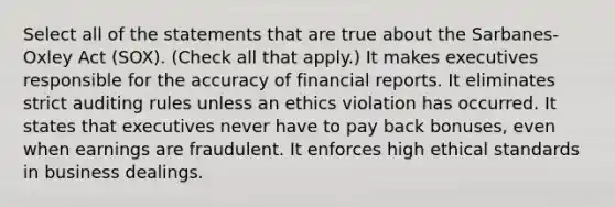 Select all of the statements that are true about the Sarbanes-Oxley Act (SOX). (Check all that apply.) It makes executives responsible for the accuracy of financial reports. It eliminates strict auditing rules unless an ethics violation has occurred. It states that executives never have to pay back bonuses, even when earnings are fraudulent. It enforces high ethical standards in business dealings.