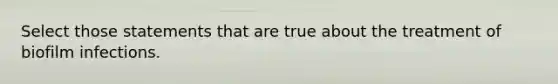 Select those statements that are true about the treatment of biofilm infections.