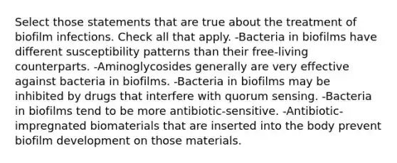 Select those statements that are true about the treatment of biofilm infections. Check all that apply. -Bacteria in biofilms have different susceptibility patterns than their free-living counterparts. -Aminoglycosides generally are very effective against bacteria in biofilms. -Bacteria in biofilms may be inhibited by drugs that interfere with quorum sensing. -Bacteria in biofilms tend to be more antibiotic-sensitive. -Antibiotic-impregnated biomaterials that are inserted into the body prevent biofilm development on those materials.