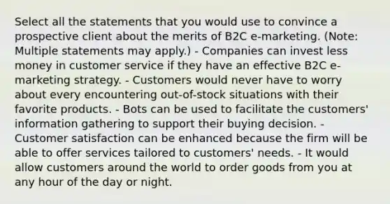 Select all the statements that you would use to convince a prospective client about the merits of B2C e-marketing. (Note: Multiple statements may apply.) - Companies can invest less money in customer service if they have an effective B2C e-marketing strategy. - Customers would never have to worry about every encountering out-of-stock situations with their favorite products. - Bots can be used to facilitate the customers' information gathering to support their buying decision. - Customer satisfaction can be enhanced because the firm will be able to offer services tailored to customers' needs. - It would allow customers around the world to order goods from you at any hour of the day or night.