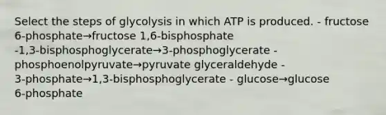 Select the steps of glycolysis in which ATP is produced. - fructose 6‑phosphate→fructose 1,6‑bisphosphate -1,3‑bisphosphoglycerate→3‑phosphoglycerate - phosphoenolpyruvate→pyruvate glyceraldehyde - 3‑phosphate→1,3‑bisphosphoglycerate - glucose→glucose 6‑phosphate