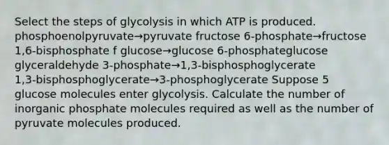 Select the steps of glycolysis in which ATP is produced. phosphoenolpyruvate→pyruvate fructose 6‑phosphate→fructose 1,6‑bisphosphate f glucose→glucose 6‑phosphateglucose glyceraldehyde 3‑phosphate→1,3‑bisphosphoglycerate 1,3‑bisphosphoglycerate→3‑phosphoglycerate Suppose 5 glucose molecules enter glycolysis. Calculate the number of inorganic phosphate molecules required as well as the number of pyruvate molecules produced.