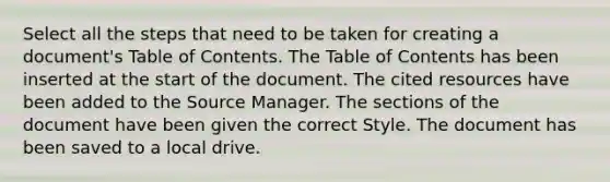 Select all the steps that need to be taken for creating a document's Table of Contents. The Table of Contents has been inserted at the start of the document. The cited resources have been added to the Source Manager. The sections of the document have been given the correct Style. The document has been saved to a local drive.