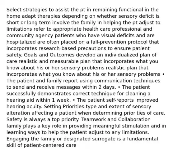 Select strategies to assist the pt in remaining functional in the home adapt therapies depending on whether sensory deficit is short or long term involve the family in helping the pt adjust to limitations refer to appropriate health care professional and community agency patients who have visual deficits and are hospitalized are often placed on a fall-prevention protocol that incorporates research-based precautions to ensure patient safety. Goals and Outcomes develop an individualized plan of care realistic and measurable plan that incorporates what you know about his or her sensory problems realistic plan that incorporates what you know about his or her sensory problems • The patient and family report using communication techniques to send and receive messages within 2 days. • The patient successfully demonstrates correct technique for cleaning a hearing aid within 1 week. • The patient self-reports improved hearing acuity. Setting Priorities type and extent of sensory alteration affecting a patient when determining priorities of care. Safety is always a top priority. Teamwork and Collaboration family plays a key role in providing meaningful stimulation and in learning ways to help the patient adjust to any limitations. Engaging the family or designated surrogate is a fundamental skill of patient-centered care