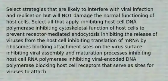 Select strategies that are likely to interfere with viral infection and replication but will NOT damage the normal functioning of host cells. Select all that apply. inhibiting host cell DNA polymerase inhibiting cytoskeletal function of host cells to prevent receptor-mediated endocytosis inhibiting the release of viruses from the host cell inhibiting translation of mRNA by ribosomes blocking attachment sites on the virus surface inhibiting viral assembly and maturation processes inhibiting host cell RNA polymerase inhibiting viral-encoded DNA polymerase blocking host cell receptors that serve as sites for viruses to attach