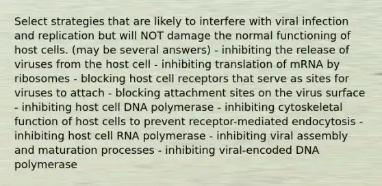 Select strategies that are likely to interfere with viral infection and replication but will NOT damage the normal functioning of host cells. (may be several answers) - inhibiting the release of viruses from the host cell - inhibiting translation of mRNA by ribosomes - blocking host cell receptors that serve as sites for viruses to attach - blocking attachment sites on the virus surface - inhibiting host cell DNA polymerase - inhibiting cytoskeletal function of host cells to prevent receptor-mediated endocytosis - inhibiting host cell RNA polymerase - inhibiting viral assembly and maturation processes - inhibiting viral-encoded DNA polymerase