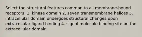 Select the structural features common to all membrane‑bound receptors. 1. kinase domain 2. seven transmembrane helices 3. intracellular domain undergoes structural changes upon extracellular ligand binding 4. signal molecule binding site on the extracellular domain