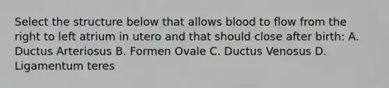 Select the structure below that allows blood to flow from the right to left atrium in utero and that should close after birth: A. Ductus Arteriosus B. Formen Ovale C. Ductus Venosus D. Ligamentum teres