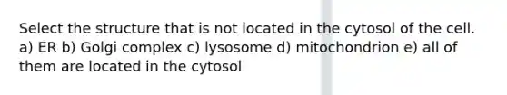 Select the structure that is not located in the cytosol of the cell. a) ER b) Golgi complex c) lysosome d) mitochondrion e) all of them are located in the cytosol