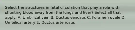 Select the structures in fetal circulation that play a role with shunting blood away from the lungs and liver? Select all that apply: A. Umbilical vein B. Ductus venosus C. Foramen ovale D. Umbilical artery E. Ductus arteriosus