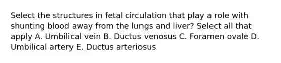 Select the structures in fetal circulation that play a role with shunting blood away from the lungs and liver? Select all that apply A. Umbilical vein B. Ductus venosus C. Foramen ovale D. Umbilical artery E. Ductus arteriosus