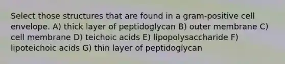 Select those structures that are found in a gram-positive cell envelope. A) thick layer of peptidoglycan B) outer membrane C) cell membrane D) teichoic acids E) lipopolysaccharide F) lipoteichoic acids G) thin layer of peptidoglycan